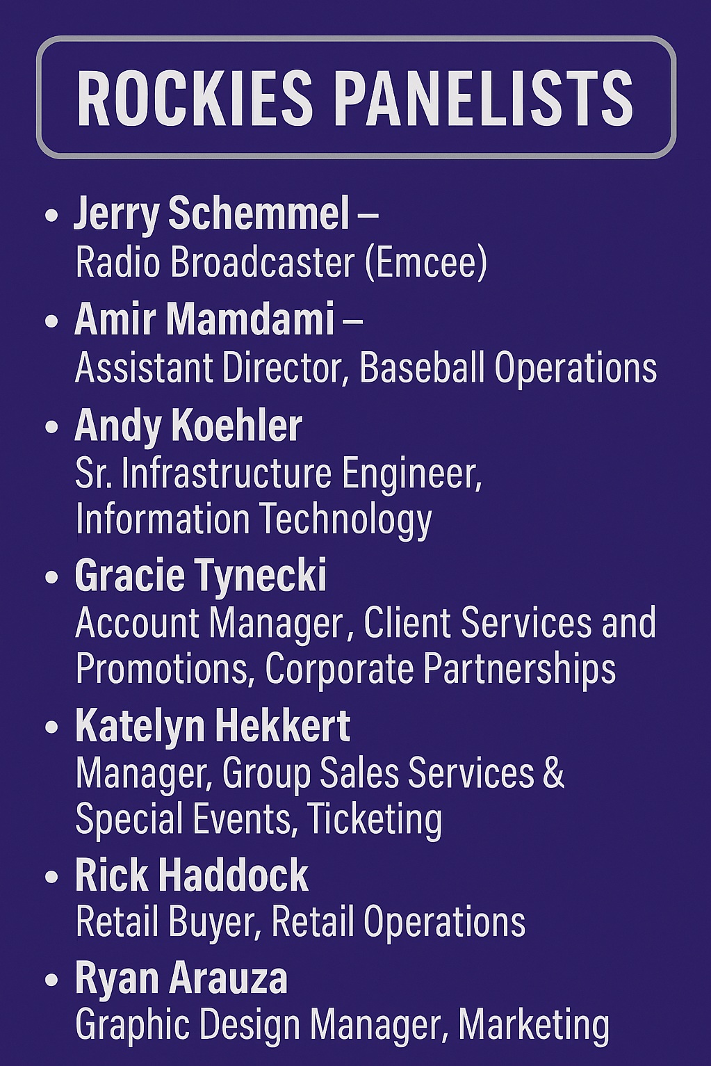 Rockies panelists for Business of Baseball event, Jerry Schemmel - Radio Broadcaster (Emcee), Amir Mamdami - Assistant Director, Baseball Operations, Andy Koehler, Sr. Infrastructure Engineer, Information Technology, Gracie Tynecki - Account Manager, Client Services and Promotions, Corporate Partnerships, Katelyn Hekkert - Manager, Group Sales Services & Special Events, Ticketing, Rick Haddock - Retail Buyer, Retail Operations, Ryan Arauza - Graphic design manager, Marketing